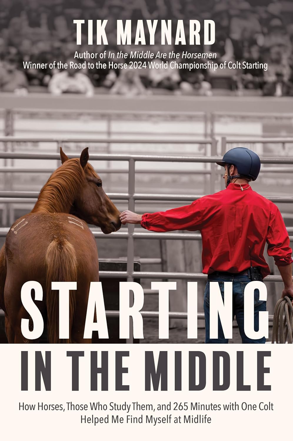 Book cover with the text: Tik Maynard: Author of In the Middle Are the Horsemen, Winner of the Road to the Horse 2024 World Championship of Colt Starting, STARTING IN THE MIDDLE: How Horses, Those Who Study Them, and 265 Minutes with One Colt Helped Me Find Myself at Midlife